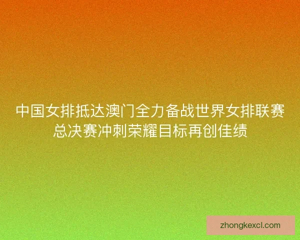 中国女排抵达澳门全力备战世界女排联赛总决赛冲刺荣耀目标再创佳绩
