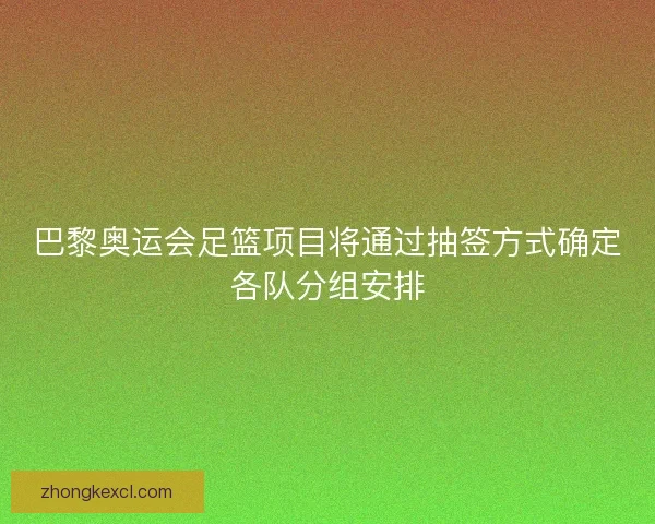 巴黎奥运会足篮项目将通过抽签方式确定各队分组安排
